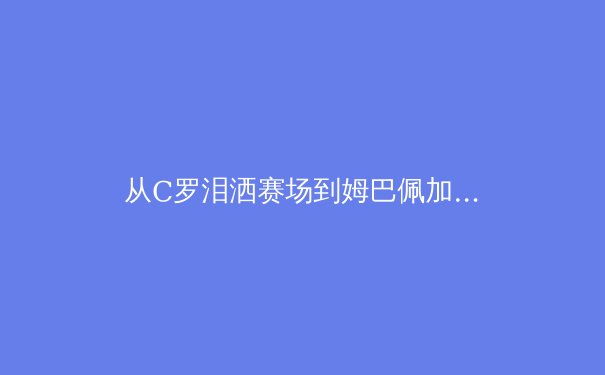 从C罗泪洒赛场到姆巴佩加盟皇马：当代体育的资本博弈与人文精神