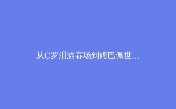 从C罗泪洒赛场到姆巴佩世纪转会：2024体坛风云录