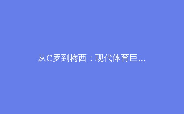 从C罗到梅西：现代体育巨星商业价值背后的心理学密码