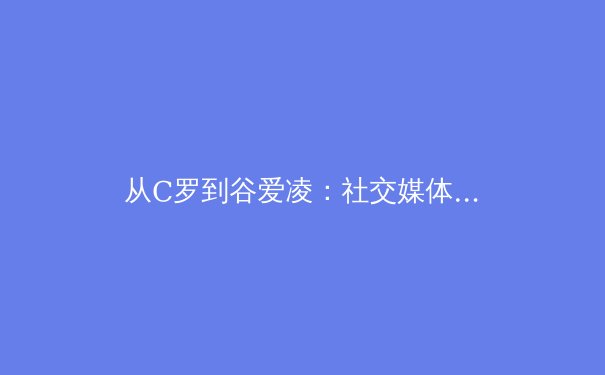 从C罗到谷爱凌：社交媒体时代运动员个人品牌的价值重塑与商业博弈 - 3